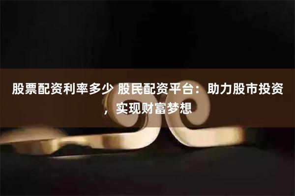 股票配资利率多少 股民配资平台：助力股市投资，实现财富梦想