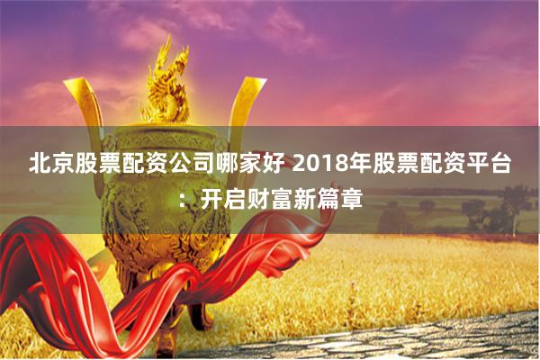 北京股票配资公司哪家好 2018年股票配资平台：开启财富新篇章