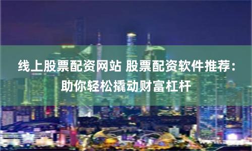 线上股票配资网站 股票配资软件推荐：助你轻松撬动财富杠杆