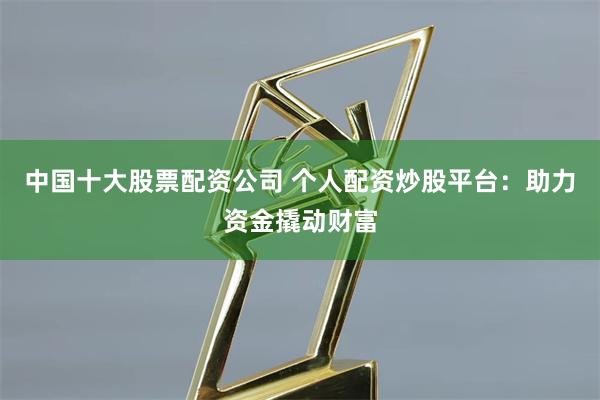 中国十大股票配资公司 个人配资炒股平台：助力资金撬动财富