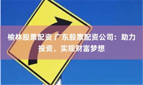 榆林股票配资 广东股票配资公司：助力投资，实现财富梦想