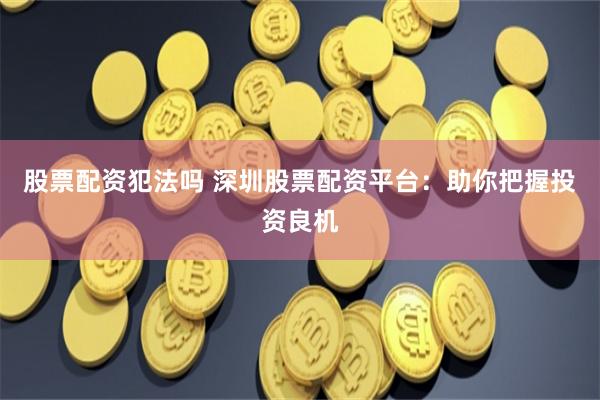 股票配资犯法吗 深圳股票配资平台：助你把握投资良机