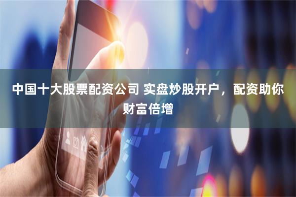 中国十大股票配资公司 实盘炒股开户，配资助你财富倍增