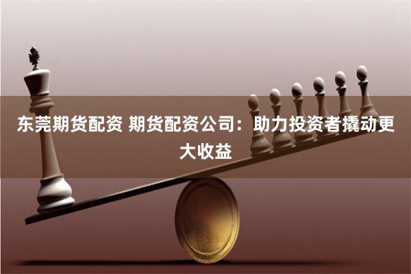 东莞期货配资 期货配资公司：助力投资者撬动更大收益